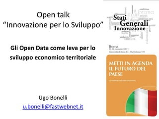 Open talk
“Innovazione per lo Sviluppo”

  Gli Open Data come leva per lo
  sviluppo economico territoriale




           Ugo Bonelli
      u.bonelli@fastwebnet.it
 