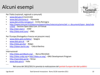 Alcuni esempi
 Per l’Italia (nazionali, regionali e comunali)
 • www.dati.gov.it (nazionale)
 • www.dati.piemonte.it - Piemonte
 • www.dati.emilia-romagna.it - Emilia Romagna
 • http://www.comune.fi.it/opencms/export/sites/retecivica/amm/atti_e_documenti/open_data/inde
      x.html - Sezione Open data Com. di Firenze
 • http://dati.istat.it - ISTAT
 • http://data.enel.com/ - ENEL

 Per l’Europa (Portogallo e Francia nei prossimi mesi)
 • www.datos.gob.es/datos/ - Spagna
 • www.data.gov.uk - UK
 • http://data.gov.be/ - Belgio
 • http://daten.berlin.de/ - Città di Berlino
 …..
 Internazionali
 • http://data.worldbank.org/ - Banca Mondiale
 • http://data.undp.org e http://data.un.org/ - ONU Development Program
 • http://opendata.go.ke – Kenya
 • www.data.gov.in - India
 …..
          Nel corso del 2012/2013 è prevista la realizzazione del portale Europeo dei dati pubblici

 Ugo Bonelli                  Stati Generali Innovazione - Roma 25/26 novembre 2011                   10
 