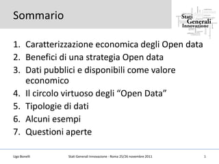 Sommario

1. Caratterizzazione economica degli Open data
2. Benefici di una strategia Open data
3. Dati pubblici e disponibili come valore
   economico
4. Il circolo virtuoso degli “Open Data”
5. Tipologie di dati
6. Alcuni esempi
7. Questioni aperte

Ugo Bonelli   Stati Generali Innovazione - Roma 25/26 novembre 2011   1
 
