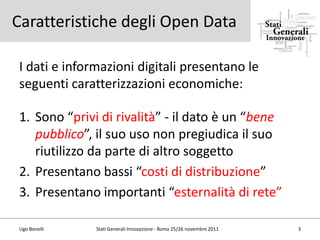 Caratteristiche degli Open Data

I dati e informazioni digitali presentano le
seguenti caratterizzazioni economiche:

1. Sono “privi di rivalità” - il dato è un “bene
   pubblico”, il suo uso non pregiudica il suo
   riutilizzo da parte di altro soggetto
2. Presentano bassi “costi di distribuzione”
3. Presentano importanti “esternalità di rete”

Ugo Bonelli   Stati Generali Innovazione - Roma 25/26 novembre 2011   3
 