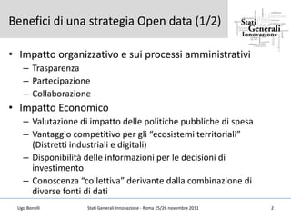 Benefici di una strategia Open data (1/2)

• Impatto organizzativo e sui processi amministrativi
   – Trasparenza
   – Partecipazione
   – Collaborazione
• Impatto Economico
   – Valutazione di impatto delle politiche pubbliche di spesa
   – Vantaggio competitivo per gli “ecosistemi territoriali”
     (Distretti industriali e digitali)
   – Disponibilità delle informazioni per le decisioni di
     investimento
   – Conoscenza “collettiva” derivante dalla combinazione di
     diverse fonti di dati
 Ugo Bonelli       Stati Generali Innovazione - Roma 25/26 novembre 2011   2
 