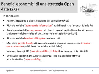 Benefici economici di una strategia Open
data (2/2)
 In particolare:
 • Personalizzazione e diversificazione dei servizi (mashup)
 • Riduzione delle “asimmetrie informative” tra i diversi attori economici e le PA
 • Ampliamento della concorrenza nei diversi mercati verticali (anche attraverso
   la riduzione delle rendite di posizione nei mercati oligopolistici)
 • Riduzione delle barriere all’ingresso nei mercati
 • Maggiore gettito fiscale attraverso la nascita di nuove imprese con impatto
   occupazionale (politiche economiche anticicliche)
 • Incrementare gli IDE (Investimenti Diretti Esteri) su ecosistemi territoriali
 • Effettuare “benchmark sulla trasparenza” dei bilanci e dell’attività
   amministrativa (accountability)



   Ugo Bonelli            Stati Generali Innovazione - Roma 25/26 novembre 2011    6
 