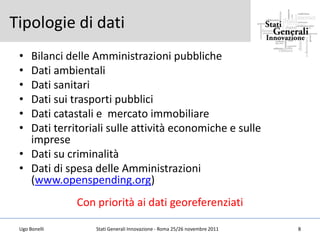Tipologie di dati
 • Bilanci delle Amministrazioni pubbliche
 • Dati ambientali
 • Dati sanitari
 • Dati sui trasporti pubblici
 • Dati catastali e mercato immobiliare
 • Dati territoriali sulle attività economiche e sulle
   imprese
 • Dati su criminalità
 • Dati di spesa delle Amministrazioni
   (www.openspending.org)
               Con priorità ai dati georeferenziati

 Ugo Bonelli       Stati Generali Innovazione - Roma 25/26 novembre 2011   8
 