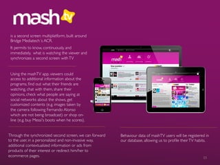 is a second screen multiplatform, built around
Bridge Mediatech´s ACR.	

It permits to know, continuously, and
immediately, what is watching the viewer and
synchronizes a second screen withTV	

Using the mashTV app, viewers could
access to additional information about the
programs, ﬁnd out what their friends are
watching, chat with them, share their
opinions, check what people are saying at
social networks about the shows, get
customized contents (e.g. images taken by
the camera following Fernando Alonso
which are not being broadcast) or shop on-
line (e.g. buy Messi's boots when he scores).	

Through the synchronized second screen, we can forward
to the user, in a personalized and non-invasive way,
additional contextualized information or ads from
products of their interest or redirect him/her to
ecommerce pages.	

Behaviour data of mashTV users will be registered in
our database, allowing us to proﬁle theirTV habits.	

15	
  
 