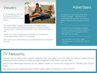 TV is passive, doesn´t integrate the new habits of the digital citizens
(ecommerce habits, social networks, participation..) and dumb (it doesn´t
recognize viewer´s preferences bothering them with irrelevant proposals and
ads).	

Viewers don´t have the opportunity to build their ownTV experience
(something particularly relevant in live programs). 	

They want to have a differentiated and personalized treatment and they don´t
like spam.	

are tired of not measurable neither result-
oriented campaigns… they have a lot of
doubts about the robustness of the systems
used for measures the real audience of their
ads	

CurrentTV has not managed to integrate
the sales moment (ecommerce),; what has
driven away fromTV many great retailers,
especially internet retailers	

Advertisers	

	

TV Networks 	

need new ways to relate to their audience., adapted to their new habits. CurrentTV makes very difﬁcult to deliver the new
transmedia products necessary to build a stronger engagement of the viewers with their offer.	

need to have differentiated treatment for the different viewers to increase their loyalty and for rethinking their business
model. 	

need robust and personalized data about viewer’s habits, insights and behaviors in front of theTV.	

Viewers	

TV has changed very little over
the last years and does not
meet the expectations of many
viewers.	

want and need a new way for build
relationships one to one with their viewer/
customer	

5	
  
 