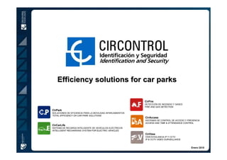 Efficiency solutions for car parks

                                                           CirFire
                                                           DETECCIÓN DE INCENDIO Y GASES
                                                           FIRE AND GAS DETECTION
CirPark
SOLUCIONES DE EFICIENCIA PARA LA MOVILIDAD APARCAMIENTOS
TOTAL EFFICIENCY ON CAR PARK SOLUTIONS
                                                           CirAccess
                                                           SISTEMAS DE CONTROL DE ACCESO Y PRESENCIA
                                                           ACCESS AND TIME & ATTENDANCE CONTROL
CirCarLife
SISTEMA DE RECARGA INTELIGENTE DE VEHÍCULOS ELÉCTRICOS
INTELLIGENT RECHARGING SYSTEM FOR ELECTRIC VEHICLES
                                                           CirView
                                                           VIDEOVIGILANCIA IP Y CCTV
                                                           IP & CCTV VIDEO SURVEILLANCE


                                                                                             Enero 2010
 
