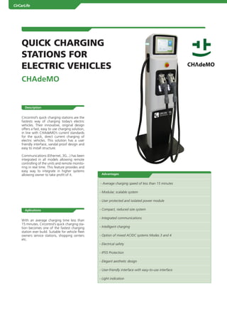 CirCarLife




        QUICK CHARGING
        STATIONS fOR
        ELECTRIC VEHICLES
        Chademo


           Description


        Circontrol’s quick charging stations are the
        fastests way of charging today’s electric
        vehicles. Their innovative, original design
        offers a fast, easy to use charging solution,
        in line with CHAdeMO’s current standards
        for the quick, direct current charging of
        electric vehicles. This solution has a user
        friendly interface, vandal proof design and
        easy to install structure.

        Communications (Ethernet, 3G...) has been
1       integrated in all models allowing remote
        controlling of the units and remote monito-
        ring in real time. This feature provides and
        easy way to integrate in higher systems
        allowing owner to take profit of it.              advantages


                                                         - Average charging speed of less than 15 minutes

                                                         - Modular, scalable system

                                                         - User protected and isolated power module

           aplications                                   - Compact, reduced size system

                                                         - Integrated communications
        With an average charging time less than
        15 minutes. Circontrol’s quick charging sta-
        tion becomes one of the fastest charging         - Intelligent charging
        station ever build. Suitable for vehicle fleet
        owners service stations, shopping centers        - Option of mixed AC/DC systems Modes 3 and 4
        etc.
                                                         - Electrical safety

                                                         - IP55 Protection

                                                         - Elegant aesthetic design

                                                         - User-friendly interface with easy-to-use interface

                                                         - Light indication




         .Catálogo 2010
 