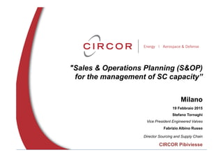 "Sales & Operations Planning (S&OP)
for the management of SC capacity”
Milano
19 Febbraio 2015
Stefano Tornaghi
Vice President Engineered Valves
Fabrizio Albino Russo
Director Sourcing and Supply Chain
CIRCOR Pibiviesse
 