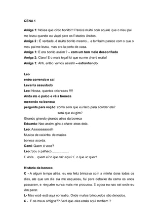 CENA 1 
Amiga 1: Nossa que circo bonito!!! Parece muito com aquele que o meu pai 
me levou quando eu viajei para os Estados Unidos. 
Amiga 2 : É verdade, é muito bonito mesmo... e também parece com o que o 
meu pai me levou, mas era la perto de casa. 
Amiga 1: E era bonito assim ? – com um tom meio desconfiado 
Amiga 2: Claro! E o mais legal foi que eu me diverti muito! 
Amiga 1: Ahh, então vamos assistir – estranhando. 
Leo 
entra correndo e cai 
Levanta assustado 
Leo: Nossa, quantas criancaas !!!! 
Anda ate o palco e vê a boneca 
mexendo na boneca 
pergunta para nação: como sera que eu faco para acordar ela? 
será que eu giro? 
Girando girando girando atras da boneca 
Eduarda: Nao assim, gira a chave atras dela. 
Leo: Aaaaaaaaaaah 
Musica de caixinha de musica 
boneca acorda. 
Cami: Quem é voce? 
Leo: Sou o palhaco.................... 
E voce... quem é? o que faz aqui? E o que vc quer? 
Historia da boneca 
C - A algum tempo atrás, eu era feliz brincava com a minha dona todos os 
dias, ate que um dia ela me esqueceu, fui para debaixo da cama os anos 
passaram, e ninguém nunca mais me procurou. E agora eu nao sei onde eu 
vim parar. 
L- Mas você está aqui no teatro. Onde muitos brinquedos são deixados. 
C - E os meus amigos?? Será que eles estão aqui também ? 
 