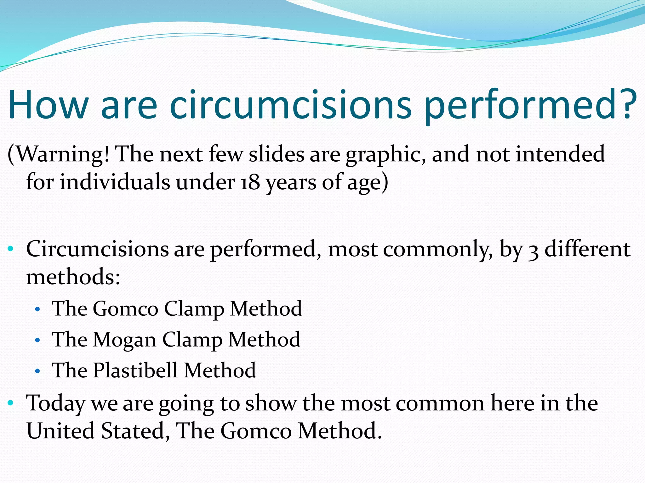 How are circumcisions performed? 
(Warning! The next few slides are graphic, and not intended 
for individuals under 18 years of age) 
• Circumcisions are performed, most commonly, by 3 different 
methods: 
• The Gomco Clamp Method 
• The Mogan Clamp Method 
• The Plastibell Method 
• Today we are going to show the most common here in the 
United Stated, The GomcoMethod. 
 