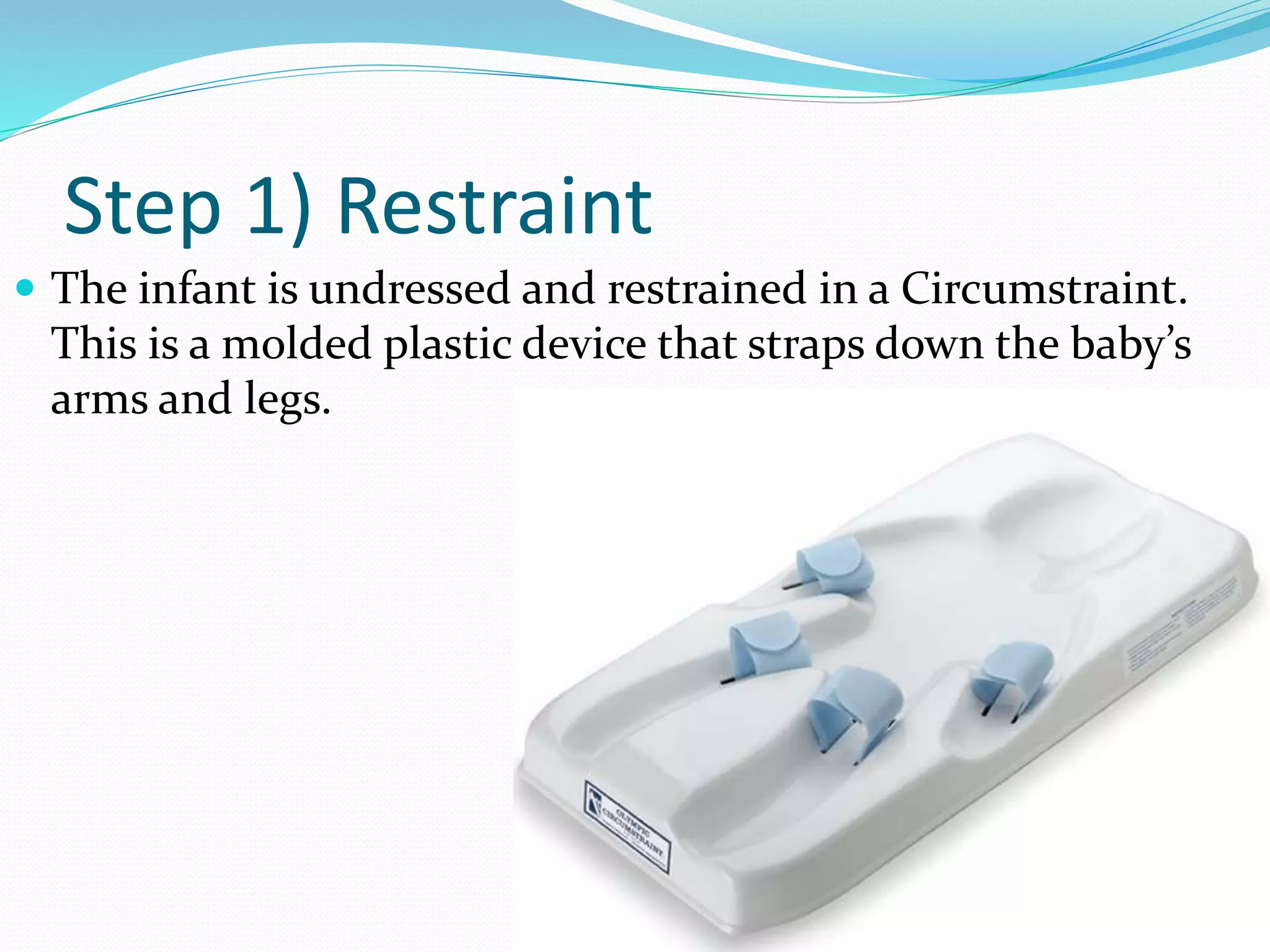 Step 1) Restraint 
 The infant is undressed and restrained in a Circumstraint. 
This is a molded plastic device that straps down the baby’s 
arms and legs. 
 