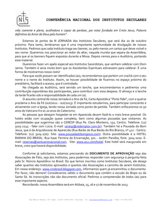 CONFERÊNCIA NACIONAL DOS INSTITUTOS SECULARES

vida coerente e plena, acolhedora e capaz de perdoar, por estar fundada em Cristo Jesus, Palavra
definitiva do Amor de Deus pelo homem”.

       Estamos às portas da III JORNADA dos Institutos Seculares, que será dia 20 de 0utubro
próximo. Para tanto, lembramos que é uma importante oportunidade de divulgação de nossos
Institutos. Pedimos que cada Instituto traga seu banner, ou pelo menos um cartaz que deixe visível o
seu nome. Queremos nos posicionar ao redor do altar, naquela mureta que separa da Assembleia,
para que aí os banners fiquem expostos durante a Missa. Depois iremos para o Auditório, portando
esse material.
       Queremos fazer um apelo especial aos Institutos Sacerdotais, que venham celebrar com Dom
Jaime. Também é seria muito bom que os Assistentes Espirituais estivessem para celebrar. É uma
forma de mostrarmos nosso rosto!
       Para que vocês possam ser identificados (as), recomendamos que portem um crachá com o seu
nome e o nome do Instituto. Assim, se houver possibilidade de ficarmos no espaço próximo do
presbitério, facilitará o acesso, que é controlado.
       Na chegada ao Auditório, será servido um lanche, que encomendamos e pediremos uma
contribuição espontânea dos participantes, para contribuir com essa despesa. O almoço e o lanche
da tarde ficarão sob a responsabilidade de cada um (a).
       O assunto central de nossa Jornada é o Ano da Fé, Carta Apostólica “Porta Fidei”, com a qual se
proclama o Ano da Fé (out/2012 - out/2013). É importante estudarmos, para participar consciente e
ativamente com a Igreja, tendo nossa Jornada como ponto de partida. Também enfocaremos os 50
anos do Vaticano II e os 20 anos do Catecismo.
       As pessoas que desejam hospedar-se em Aparecida devem fazê-lo o mais breve possível. Os
hotéis estão com ocupação quase completa, bem como algumas pousadas que visitamos. As
possibilidades que sugerimos são o CERESP (Rua Pe. Claro Monteiro, 152, Centro. Telefone: (12)
3105-2245 - falar com Lúcia. E-mail: ceresp@redemptor.com.br). Também há a Pousada do Bom
Jesus, que é da Arquidiocese de Aparecida (Rua Barão da Rua Barão do Rio Branco, nº 412 - Centro.
Telefone: (12) 3104-2707. Site: www.pousadadobomjesus.com). Outra possibilidade é o HOTEL
RAINHA DO BRASIL: Rua Isaac Ferreira da Encarnação, 501 - Jardim Paraíba, fone: 3104-1010. E-
mail: reservas@santuarionacional.com. Site: www.a12.com/hotel. Este hotel será inaugurado em
breve, creio que haverá disponibilidade.

      Conforme já solicitamos, estamos precisando do DOCUMENTO DE APROVAÇÃO seja das
Associações de Fiéis, seja dos Institutos, para podermos responder com segurança à pergunta feita
pelo Sr. Núncio Apostólico no Brasil. Do que temos inscritos como Institutos Seculares, ele deseja
saber quantos são Institutos aprovados e quantos são Associações a caminho de serem Institutos.
Em nosso endereço: www.cnisbrasil.blogspot.com, informamos quem já encaminhou o documento.
Por favor, não demore! Consideramos válido o documento que contém o escudo do Bispo ou da
Santa Sé. As transcrições não são documento oficial. Pedimos a compreensão de todos (as) para
esse importante aspecto.
      Recordando: nossa Assembleia será em Atibaia, 15, 16 e 17 de novembro de 2013.



           Rua Martin Afonso, 371- Apto. 103-B- 80410-060 –Curitiba – Pr. helenapaludo@hotmail.com - Fone: 41-3322-2152
 
