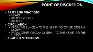 POINT OF DISCUSSION
• PARTS AND FUNCTIONS
• HEART
• BLOOD VESSELS
• BLOOD
• CIRCULATION
• FROM THE LUNGS – TO THE HEART- TO OTHER ORGAN
SYSTEM
• FROM OTHER ORGAN SYSTEM – TO THE HEART- TO THE
LUNGS
• PUMPING MECHANISM
 