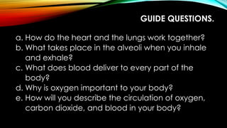 GUIDE QUESTIONS.
a. How do the heart and the lungs work together?
b. What takes place in the alveoli when you inhale
and exhale?
c. What does blood deliver to every part of the
body?
d. Why is oxygen important to your body?
e. How will you describe the circulation of oxygen,
carbon dioxide, and blood in your body?
 