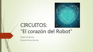 CIRCUITOS:
“El corazón del Robot”
Rafael Cid Benítez
Eduardo Flores Sánchez
 