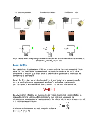 https://www.edu.xunta.gal/espazoAbalar/sites/espazoAbalar/files/datos/1464947843/c
ontido/321_circuito_simple.html
La Ley de Ohm
La Ley de Ohm, impulsada en 1827 por el matemático y físico alemán Georg Simon
Ohm, es una de las leyes fundamentales de la electrodinámica. Se utiliza para
determinar la relación que existe entre la diferencia de potencial, la intensidad de
corriente y la resistencia.
La ley de Ohm dice: "en un circuito eléctrico, la intensidad de la corriente que lo
recorre es directamente proporcional a la tensión aplicada e inversamente
proporcional a la resistencia que este presenta". Su fórmula es la siguiente:
V=R * I
La Ley de Ohm relaciona las magnitudes de voltaje, resistencia e intensidad de la
siguiente manera. La intensidad de corriente que atraviesa un circuito es
directamente proporcional al voltaje o tensión del mismo e inversamente proporcional
a la resistencia que presenta.
En forma de fracción se pone de la siguiente forma:
(I igual a V entre R).
 