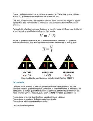 Donde I es la intensidad que se mide en amperios (A), V el voltaje que se mide en
voltios (V); y R la resistencia que se mide en ohmios (Ω).
Con esta expresión vas a ser capaz de calcular en un circuito una magnitud a partir
de las otras dos. Para calcular la intensidad calculamos directamente la fracción
anterior.
Para calcular el voltaje, vamos a deshacer la fracción, pasando R que está dividiendo
al otro lado de la igualdad multiplicando. Nos queda:
Ahora, si queremos calcular R, en la expresión anterior pasamos la I que está
multiplicando al otro lado de la igualdad dividiendo, aislando así R. Nos queda:
https://techlandia.com/definicion-circuito-simple-hechos_302691/
La Ley Joule
La ley de Joule muestra la relación que existe entre el calor generado por una
corriente eléctrica que circula por un conductor, la corriente misma, la resistencia del
conductor y el tiempo que está circulando la corriente. Esta ley lleva el nombre del
físico británico James Prescott Joule, quien en 1845 demostró que el calor es:
Proporcional al tiempo durante el que pasa la corriente eléctrica.
Proporcional al cuadrado de la intensidad que circula.
Proporcional a la resistencia del conductor.
La fórmula es la siguiente:
 