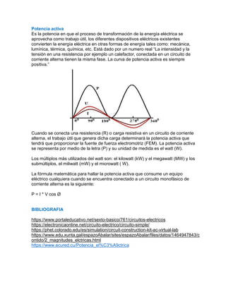 Potencia activa
Es la potencia en que el proceso de transformación de la energía eléctrica se
aprovecha como trabajo útil, los diferentes dispositivos eléctricos existentes
convierten la energía eléctrica en otras formas de energía tales como: mecánica,
lumínica, térmica, química, etc. Está dado por un numero real “La intensidad y la
tensión en una resistencia por ejemplo un calefactor, conectada en un circuito de
corriente alterna tienen la misma fase. La curva de potencia activa es siempre
positiva.”
Cuando se conecta una resistencia (R) o carga resistiva en un circuito de corriente
alterna, el trabajo útil que genera dicha carga determinará la potencia activa que
tendrá que proporcionar la fuente de fuerza electromotriz (FEM). La potencia activa
se representa por medio de la letra (P) y su unidad de medida es el watt (W).
Los múltiplos más utilizados del watt son: el kilowatt (kW) y el megawatt (MW) y los
submúltiplos, el miliwatt (mW) y el microwatt ( W).
La fórmula matemática para hallar la potencia activa que consume un equipo
eléctrico cualquiera cuando se encuentra conectado a un circuito monofásico de
corriente alterna es la siguiente:
P = I * V cos Ø
BIBLIOGRAFIA
https://www.portaleducativo.net/sexto-basico/761/circuitos-electricos
https://electronicaonline.net/circuito-electrico/circuito-simple/
https://phet.colorado.edu/es/simulation/circuit-construction-kit-ac-virtual-lab
https://www.edu.xunta.gal/espazoAbalar/sites/espazoAbalar/files/datos/1464947843/c
ontido/2_magnitudes_elctricas.html
https://www.ecured.cu/Potencia_el%C3%A9ctrica
 