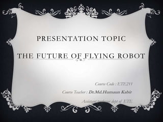PRESENTATION TOPIC
THE FUTURE OF FLYING ROBOT
Course Code : ETE211
Course Teacher : Dr.Md.Humaun Kabir
Assistant professor dept of ETE
 