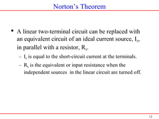 12
Norton’s Theorem
 A linear two-terminal circuit can be replaced with
an equivalent circuit of an ideal current source, IN,
in parallel with a resistor, RN.
– IN is equal to the short-circuit current at the terminals.
– RN is the equivalent or input resistance when the
independent sources in the linear circuit are turned off.
 