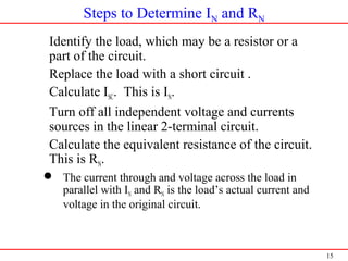 15
Steps to Determine IN and RN
1. Identify the load, which may be a resistor or a
part of the circuit.
2. Replace the load with a short circuit .
3. Calculate ISC. This is IN.
4. Turn off all independent voltage and currents
sources in the linear 2-terminal circuit.
5. Calculate the equivalent resistance of the circuit.
This is RN.
 The current through and voltage across the load in
parallel with IN and RN is the load’s actual current and
voltage in the original circuit.
 