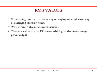 24
RMS VALUES
ALTERNATING CURRENT
 Since voltage and current are always changing we need some way
of averaging out their effect.
 We use r.m.s values (root-mean-square)
 The r.m.s values are the DC values which give the same average
power output
 