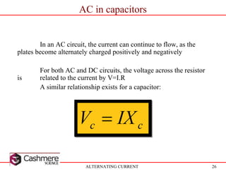 26
AC in capacitors
ALTERNATING CURRENT
In an AC circuit, the current can continue to flow, as the
plates become alternately charged positively and negatively
For both AC and DC circuits, the voltage across the resistor
is related to the current by V=I.R
A similar relationship exists for a capacitor:
 