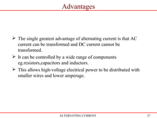 27
Advantages
ALTERNATING CURRENT
 The single greatest advantage of alternating current is that AC
current can be transformed and DC current cannot be
transformed.
 It can be controlled by a wide range of components
eg.resistors,capacitors and inductors.
 This allows high-voltage electrical power to be distributed with
smaller wires and lower amperage.
 
