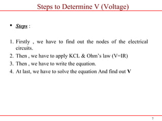 7
Steps to Determine V (Voltage)
 Steps :
1. Firstly , we have to find out the nodes of the electrical
circuits.
2. Then , we have to apply KCL & Ohm’s law (V=IR)
3. Then , we have to write the equation.
4. At last, we have to solve the equation And find out V
 