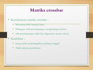 Matriks crossbar
• Keterbatasan matriks crossbar :
• Memakan lebih banyak biaya
• Hilangnya titik persimpangan menghalangi koneksi
• titik persimpangan tidak bisa digunakan secara efisien
• Kelebihan :
• hanya perlu memfungsikan gerbang tunggal
• Tidak adanya pemblokan
 