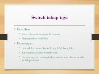 Switch tahap tiga
• Kelebihan :
• Jmlah titik persimpangan berkurang
• Meningkatkan reliabilitas
• Kekurangan :
• memerlukan skema kontrol yang lebih kompleks
• Kemungkinan adanya pemblokan
• Cara mengatasi : meningkatkan jumlah atau ukuran switch-
switch perantara
 
