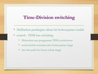 Time-Division switching
• Melibatkan pembagian aliran bit berkecepatan rendah
• contoh : TDM bus switching
• Didasarkan atas penggunaan TDM synchronous
• semua berhak memakai jalur berkecepatan tinggi
• rate data pada bus harus cukup tinggi
 