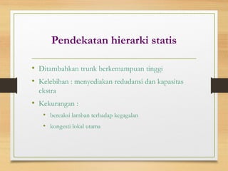 Pendekatan hierarki statis
• Ditambahkan trunk berkemampuan tinggi
• Kelebihan : menyediakan redudansi dan kapasitas
ekstra
• Kekurangan :
• bereaksi lamban terhadap kegagalan
• kongesti lokal utama
 
