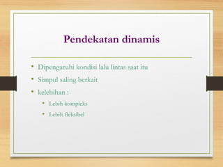 Pendekatan dinamis
• Dipengaruhi kondisi lalu lintas saat itu
• Simpul saling berkait
• kelebihan :
• Lebih kompleks
• Lebih fleksibel
 