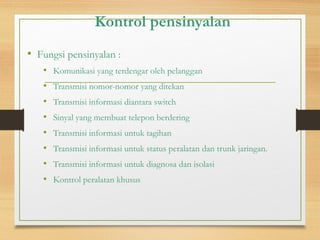 Kontrol pensinyalan
• Fungsi pensinyalan :
• Komunikasi yang terdengar oleh pelanggan
• Transmisi nomor-nomor yang ditekan
• Transmisi informasi diantara switch
• Sinyal yang membuat telepon berdering
• Transmisi informasi untuk tagihan
• Transmisi informasi untuk status peralatan dan trunk jaringan.
• Transmisi informasi untuk diagnosa dan isolasi
• Kontrol peralatan khusus
 