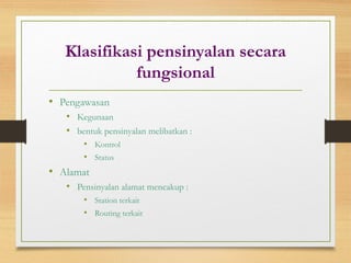 Klasifikasi pensinyalan secara
fungsional
• Pengawasan
• Kegunaan
• bentuk pensinyalan melibatkan :
• Kontrol
• Status
• Alamat
• Pensinyalan alamat mencakup :
• Station terkait
• Routing terkait
 