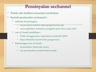 Pensinyalan sechannel
• Tidak ada fasilitas transmisi tambahan
• bentuk pesinyalan sechannel :
• inband, keuntungan :
• sinyal-sinyal tersebut dapat pergi kemana saja
• memungkinkan terkajinya panggilan pada jalur yang salah
• out of bond, kelebihan :
• Tidak menggunakan sepenuhnya bandwith 4kHz
• dapat dilakukan kontrol dan pengawasan
• kekurangan out of bond :
• memerlukan elektronik ekstra
• rate pensinyalan menjadi lebih rendah
 