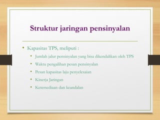 Struktur jaringan pensinyalan
• Kapasitas TPS, meliputi :
• Jumlah jalur pensinyalan yang bisa dikendalikan oleh TPS
• Waktu pengalihan pesan pensinyalan
• Pesan kapasitas laju penyelesaian
• Kinerja Jaringan
• Ketersediaan dan keandalan
 