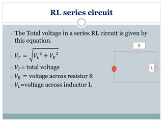 RL series circuit
o The Total voltage in a series RL circuit is given by
this equation.
o 𝑉𝑇 = 𝑉𝐿
2
+ 𝑉𝑅
2
o 𝑉𝑇= total voltage
o 𝑉𝑅 = voltage across resistor R
o 𝑉𝐿=voltage across inductor L
L
R
 