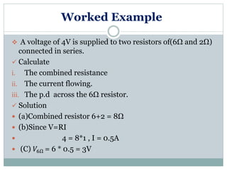 Worked Example
 A voltage of 4V is supplied to two resistors of(6Ω and 2Ω)
connected in series.
 Calculate
i. The combined resistance
ii. The current flowing.
iii. The p.d across the 6Ω resistor.
 Solution
 (a)Combined resistor 6+2 = 8Ω
 (b)Since V=RI
 4 = 8*1 , I = 0.5A
 (C) 𝑉6Ω = 6 * 0.5 = 3V
 