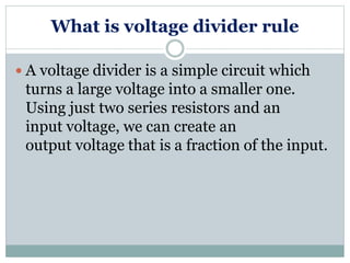 What is voltage divider rule
 A voltage divider is a simple circuit which
turns a large voltage into a smaller one.
Using just two series resistors and an
input voltage, we can create an
output voltage that is a fraction of the input.
 