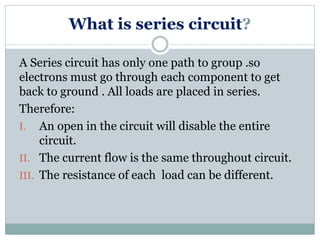 What is series circuit?
A Series circuit has only one path to group .so
electrons must go through each component to get
back to ground . All loads are placed in series.
Therefore:
I. An open in the circuit will disable the entire
circuit.
II. The current flow is the same throughout circuit.
III. The resistance of each load can be different.
 