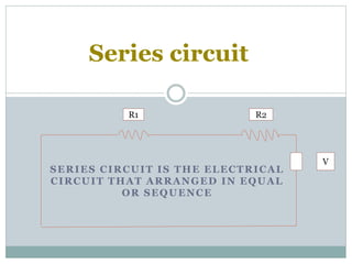 SERIES CIRCUIT IS THE ELECTRICAL
CIRCUIT THAT ARRANGED IN EQUAL
OR SEQUENCE
Series circuit
R1 R2
V
 