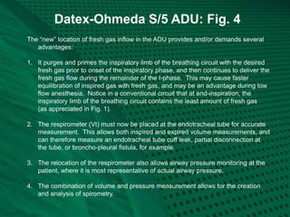 Datex-Ohmeda S/5 ADU: Fig. 4
The “new” location of fresh gas inflow in the ADU provides and/or demands several
advantages:
1. It purges and primes the inspiratory limb of the breathing circuit with the desired
fresh gas prior to onset of the inspiratory phase, and then continues to deliver the
fresh gas flow during the remainder of the I-phase. This may cause faster
equilibration of inspired gas with fresh gas, and may be an advantage during low
flow anesthesia. Notice in a conventional circuit that at end-inspiration, the
inspiratory limb of the breathing circuit contains the least amount of fresh gas
(as appreciated in Fig. 1).
2. The respirometer (Vt) must now be placed at the endotracheal tube for accurate
measurement. This allows both inspired and expired volume measurements, and
can therefore measure an endotracheal tube cuff leak, partial disconnection at
the tube, or broncho-pleural fistula, for example.
3. The relocation of the respirometer also allows airway pressure monitoring at the
patient, where it is most representative of actual airway pressure.
4. The combination of volume and pressure measurement allows for the creation
and analysis of spirometry.
 