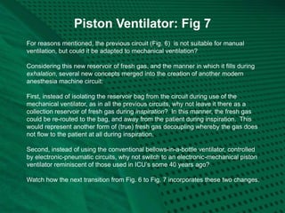 Piston Ventilator: Fig 7
For reasons mentioned, the previous circuit (Fig. 6) is not suitable for manual
ventilation, but could it be adapted to mechanical ventilation?
Considering this new reservoir of fresh gas, and the manner in which it fills during
exhalation, several new concepts merged into the creation of another modern
anesthesia machine circuit:
First, instead of isolating the reservoir bag from the circuit during use of the
mechanical ventilator, as in all the previous circuits, why not leave it there as a
collection reservoir of fresh gas during inspiration? In this manner, the fresh gas
could be re-routed to the bag, and away from the patient during inspiration. This
would represent another form of (true) fresh gas decoupling whereby the gas does
not flow to the patient at all during inspiration.
Second, instead of using the conventional bellows-in-a-bottle ventilator, controlled
by electronic-pneumatic circuits, why not switch to an electronic-mechanical piston
ventilator reminiscent of those used in ICU’s some 40 years ago?
Watch how the next transition from Fig. 6 to Fig. 7 incorporates these two changes.
 