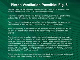 Piston Ventilation Possible: Fig. 8
Now we can solve the problems listed in the previous slide, because we have
added 4 valves to this circuit. Let’s see how they function.
First, the decoupling valve closes during inspiration, such that the gas from the
piston will be directed into the patient and not into the reservoir bag.
Second, the decoupling valve forces fresh gas to flow only into the reservoir bag,
even at high flow, and not contribute to tidal volume during inspiration.
Third, the economy of absorbent was not improved because exhaled gas will still
traverse the absorbent as it flows to the reservoir bag during exhalation (not
shown).
Fourth, during mechanical ventilation, the manual/spontaneous - exhaust valve,
M/S-E, remains closed in order to cyclicly route all gas through the ventilator relief
valve, VR, on to the scavenger valve, SV. The VR closes during inspiration, and
opens at the end of exhalation, after the DV has opened, and then after the piston
has retracted. Note that during manual ventilation (not shown), the VR remains
closed, with M/S-E open. During spontaneous ventilation, functionally, M/S would
be closed while VR and A are opened.
Fifth, the basic piston movement has been described, but its operation and control
is complex, and determined by the mode of ventilation.
 