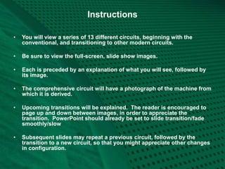 Instructions
• You will view a series of 13 different circuits, beginning with the
conventional, and transitioning to other modern circuits.
• Be sure to view the full-screen, slide show images.
• Each is preceded by an explanation of what you will see, followed by
its image.
• The comprehensive circuit will have a photograph of the machine from
which it is derived.
• Upcoming transitions will be explained. The reader is encouraged to
page up and down between images, in order to appreciate the
transition. PowerPoint should already be set to slide transition/fade
smoothly/slow
• Subsequent slides may repeat a previous circuit, followed by the
transition to a new circuit, so that you might appreciate other changes
in configuration.
 