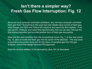 Isn’t there a simpler way?
Fresh Gas Flow Interruption: Fig. 12
Since we have computer controlled ventilators, why not have computer controlled
fresh gas flow? Everything to this point has had needle-valve control of fresh gas,
even though your ADU and Fabius GS measure and report the flow digitally. If we
can control, measure, and report flow electronically, then we can also interrupt the
flow during inspiration and provide another form of fresh gas decoupling.
Note how the next transition from the conventional circuit, Fig. 1, to this new circuit,
Fig. 12, also re-routes the fresh gas into the center of the absorber. This was done
to provide a convenient entry port for the return of sampled gas from the gas
analyzer, should that design become FDA approved.
Note the obvious addition of the decoupling valve, DV, as described.
 