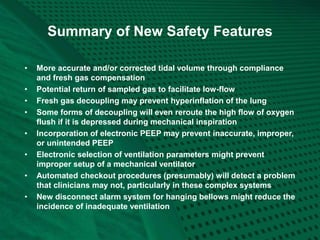 Summary of New Safety Features
• More accurate and/or corrected tidal volume through compliance
and fresh gas compensation
• Potential return of sampled gas to facilitate low-flow
• Fresh gas decoupling may prevent hyperinflation of the lung
• Some forms of decoupling will even reroute the high flow of oxygen
flush if it is depressed during mechanical inspiration
• Incorporation of electronic PEEP may prevent inaccurate, improper,
or unintended PEEP
• Electronic selection of ventilation parameters might prevent
improper setup of a mechanical ventilator
• Automated checkout procedures (presumably) will detect a problem
that clinicians may not, particularly in these complex systems
• New disconnect alarm system for hanging bellows might reduce the
incidence of inadequate ventilation
 