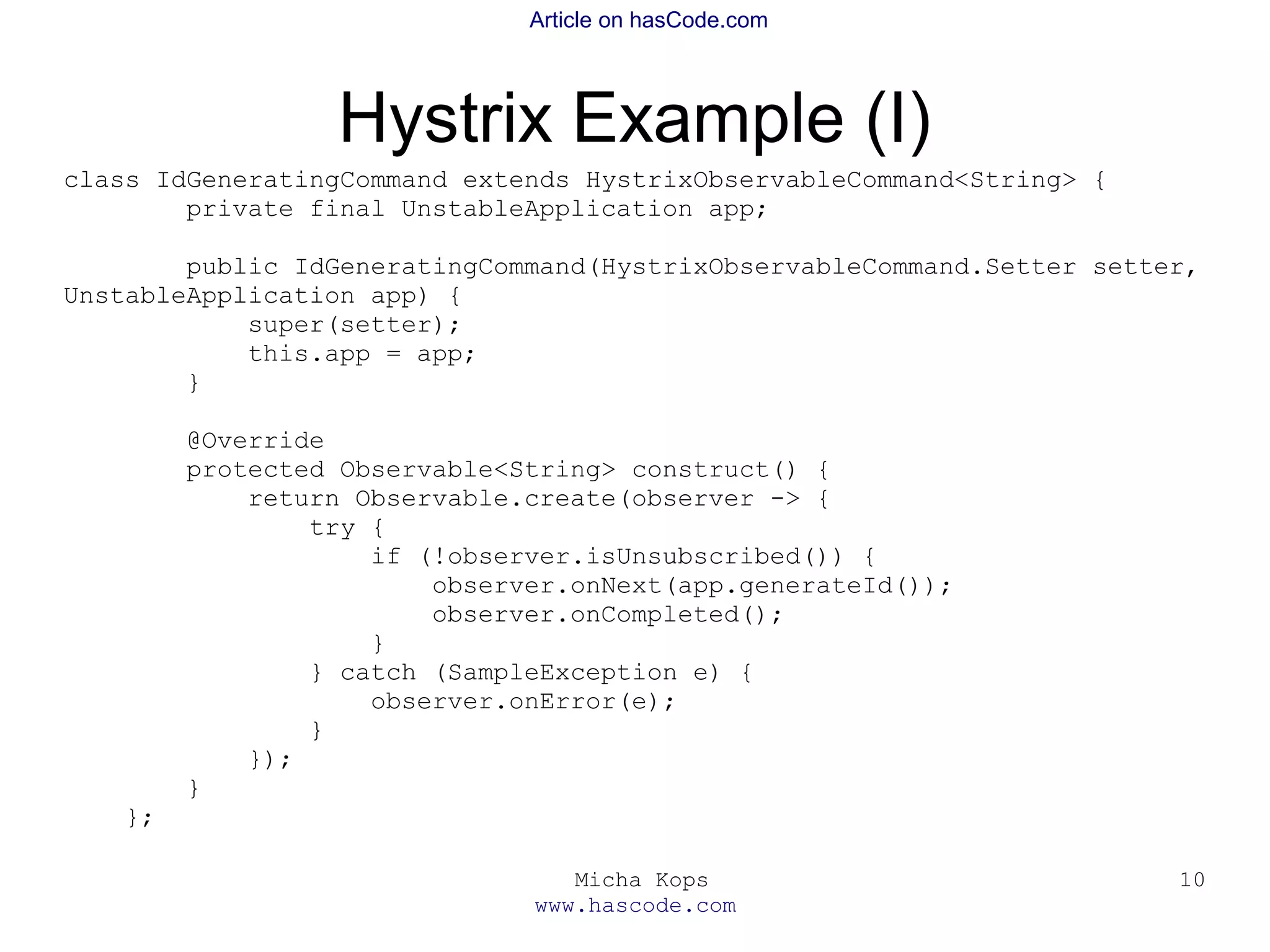 Micha Kops
www.hascode.com
10
Article on hasCode.com
Hystrix Example (I)
class IdGeneratingCommand extends HystrixObservableCommand<String> {
private final UnstableApplication app;
public IdGeneratingCommand(HystrixObservableCommand.Setter setter,
UnstableApplication app) {
super(setter);
this.app = app;
}
@Override
protected Observable<String> construct() {
return Observable.create(observer -> {
try {
if (!observer.isUnsubscribed()) {
observer.onNext(app.generateId());
observer.onCompleted();
}
} catch (SampleException e) {
observer.onError(e);
}
});
}
};
 